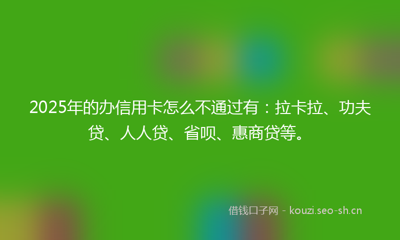 2025年的办信用卡怎么不通过有：拉卡拉、功夫贷、人人贷、省呗、惠商贷等。