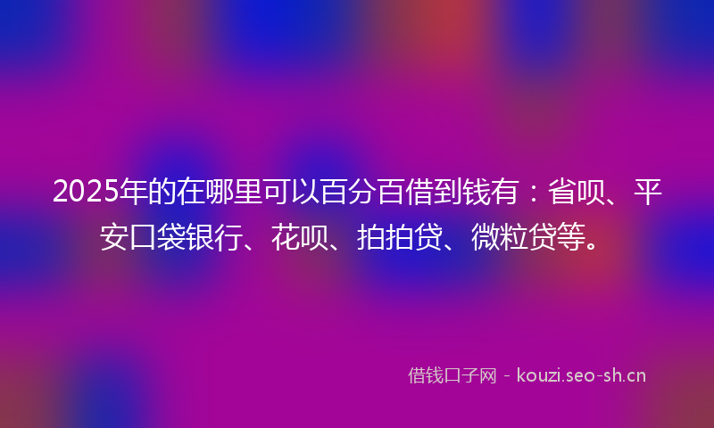 2025年的在哪里可以百分百借到钱有：省呗、平安口袋银行、花呗、拍拍贷、微粒贷等。