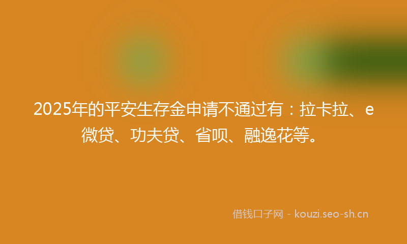 2025年的平安生存金申请不通过有：拉卡拉、e微贷、功夫贷、省呗、融逸花等。