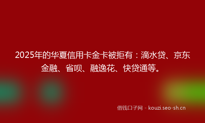 2025年的华夏信用卡金卡被拒有：滴水贷、京东金融、省呗、融逸花、快贷通等。