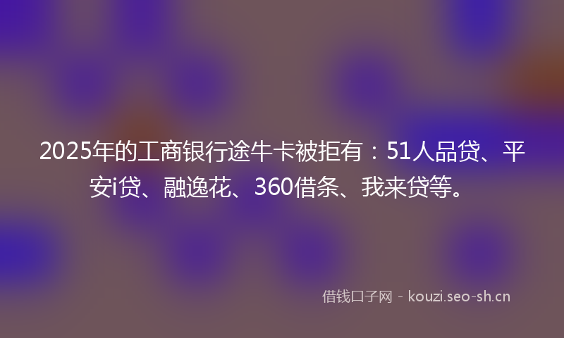 2025年的工商银行途牛卡被拒有：51人品贷、平安i贷、融逸花、360借条、我来贷等。