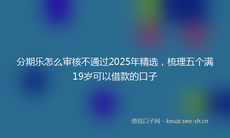分期乐怎么审核不通过2025年精选，梳理五个满19岁可以借款的口子