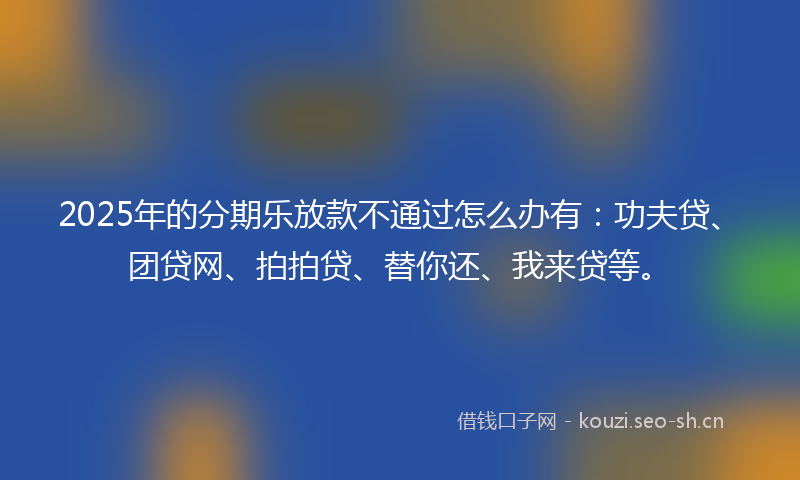 2025年的分期乐放款不通过怎么办有：功夫贷、团贷网、拍拍贷、替你还、我来贷等。