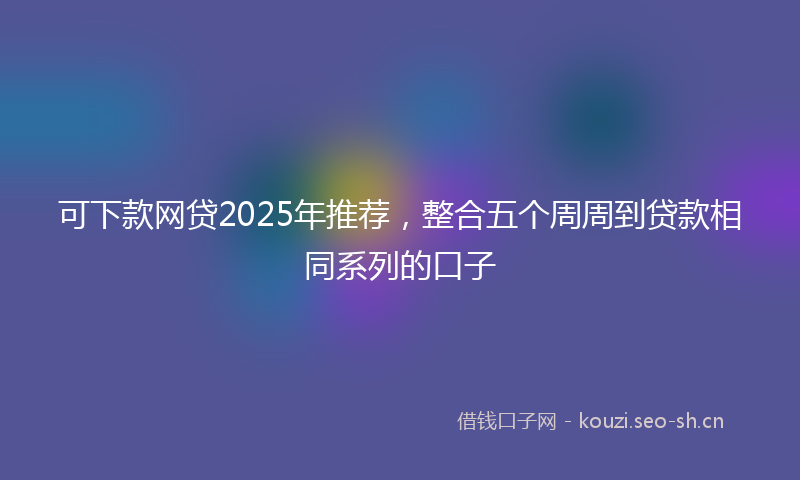 可下款网贷2025年推荐，整合五个周周到贷款相同系列的口子