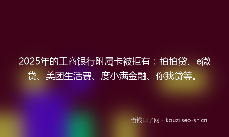 2025年的工商银行附属卡被拒有：拍拍贷、e微贷、美团生活费、度小满金融、你我贷等。