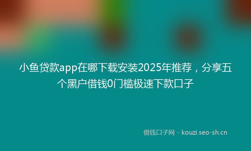 小鱼贷款app在哪下载安装2025年推荐，分享五个黑户借钱0门槛极速下款口子
