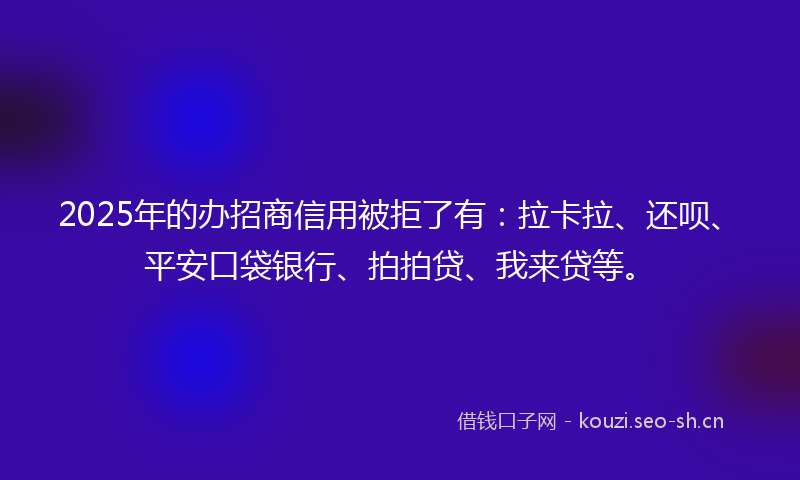 2025年的办招商信用被拒了有：拉卡拉、还呗、平安口袋银行、拍拍贷、我来贷等。