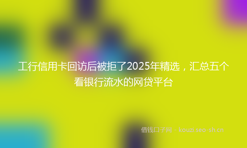 工行信用卡回访后被拒了2025年精选，汇总五个看银行流水的网贷平台