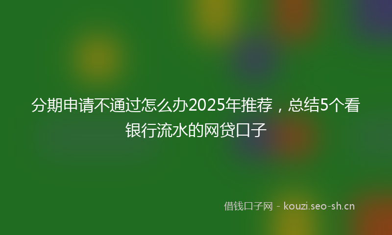 分期申请不通过怎么办2025年推荐，总结5个看银行流水的网贷口子