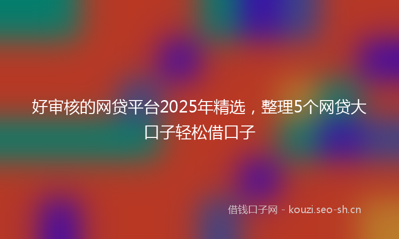 好审核的网贷平台2025年精选，整理5个网贷大口子轻松借口子