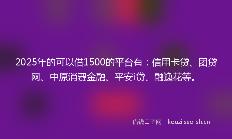 2025年的可以借1500的平台有：信用卡贷、团贷网、中原消费金融、平安i贷、融逸花等。