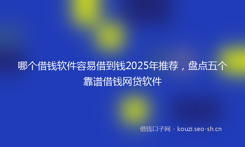 哪个借钱软件容易借到钱2025年推荐，盘点五个靠谱借钱网贷软件