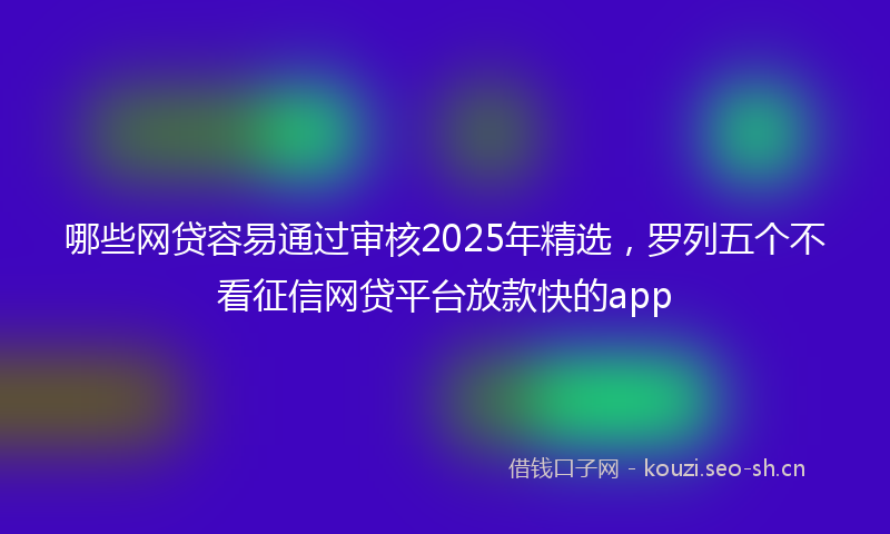 哪些网贷容易通过审核2025年精选，罗列五个不看征信网贷平台放款快的app