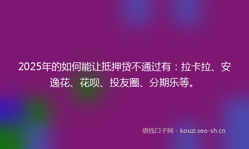 2025年的如何能让抵押贷不通过有：拉卡拉、安逸花、花呗、投友圈、分期乐等。