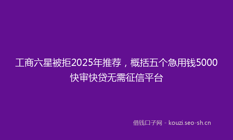 工商六星被拒2025年推荐，概括五个急用钱5000快审快贷无需征信平台