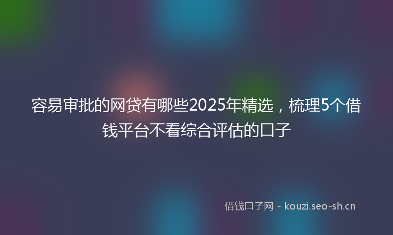 容易审批的网贷有哪些2025年精选，梳理5个借钱平台不看综合评估的口子