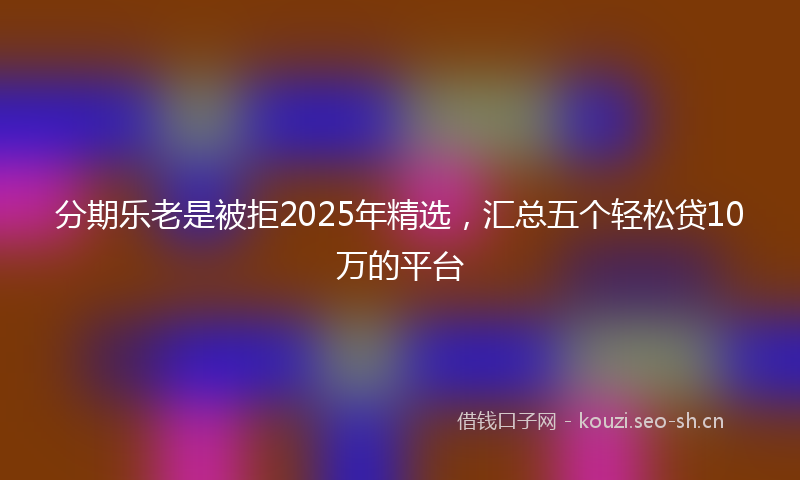 分期乐老是被拒2025年精选，汇总五个轻松贷10万的平台