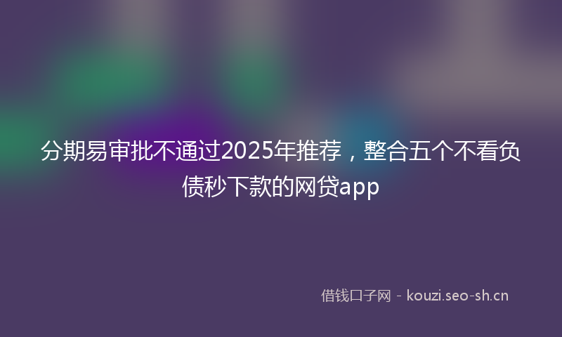 分期易审批不通过2025年推荐，整合五个不看负债秒下款的网贷app