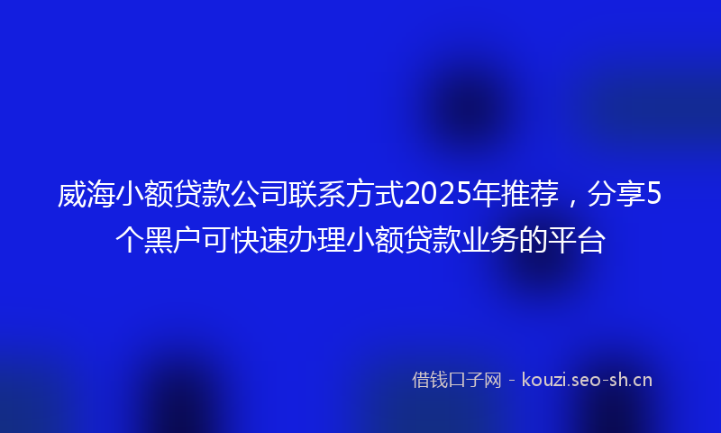 威海小额贷款公司联系方式2025年推荐，分享5个黑户可快速办理小额贷款业务的平台
