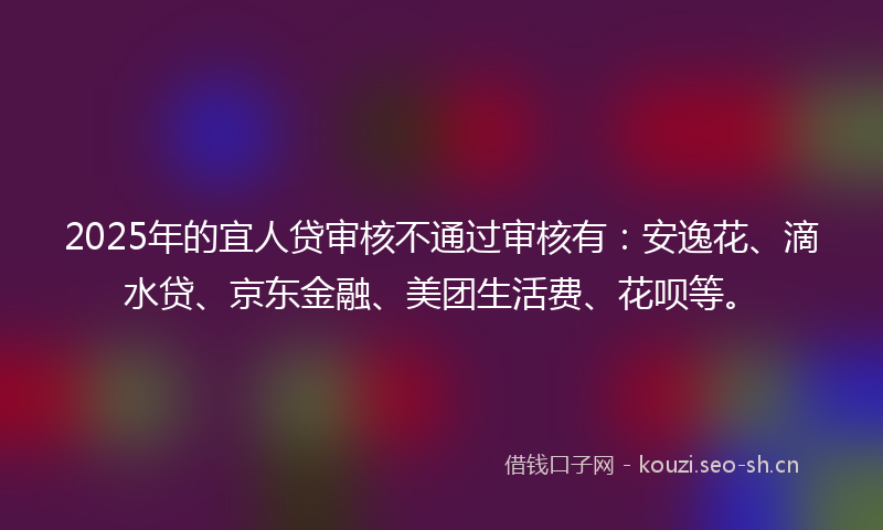 2025年的宜人贷审核不通过审核有:安逸花、滴水贷、京东金融、美团生活费、花呗等。