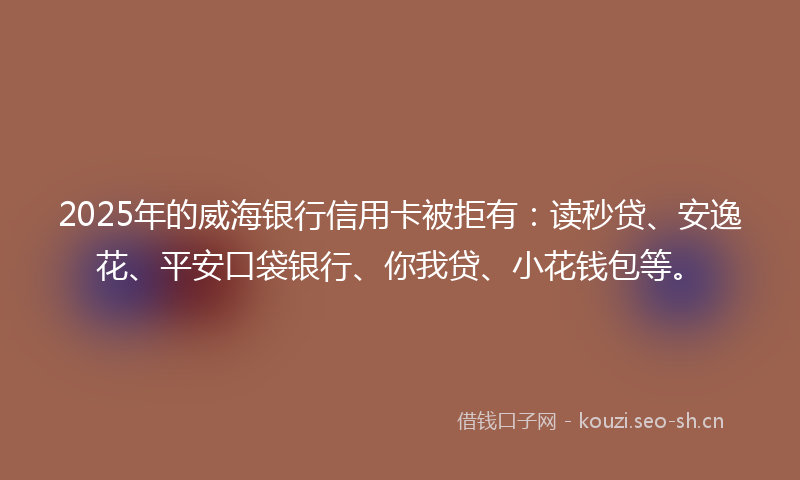 2025年的威海银行信用卡被拒有：读秒贷、安逸花、平安口袋银行、你我贷、小花钱包等。