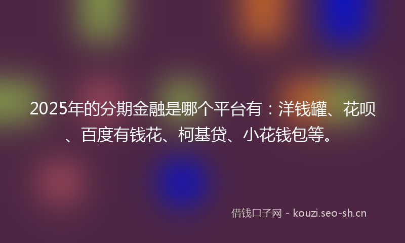 2025年的分期金融是哪个平台有：洋钱罐、花呗、百度有钱花、柯基贷、小花钱包等。
