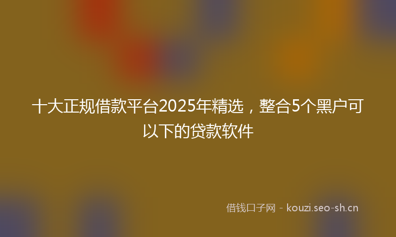 十大正规借款平台2025年精选，整合5个黑户可以下的贷款软件
