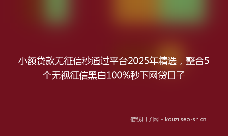 小额贷款无征信秒通过平台2025年精选，整合5个无视征信黑白100%秒下网贷口子