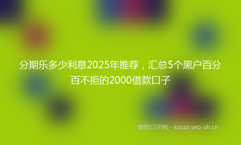 分期乐多少利息2025年推荐，汇总5个黑户百分百不拒的2000借款口子