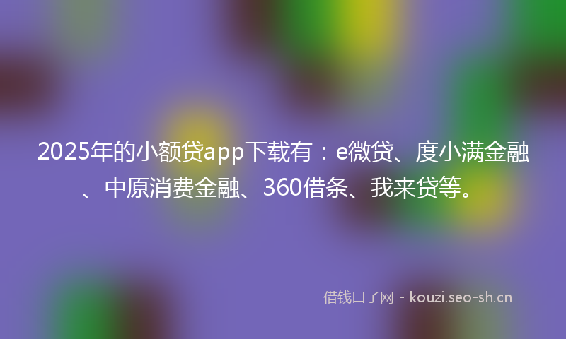2025年的小额贷app下载有：e微贷、度小满金融、中原消费金融、360借条、我来贷等。