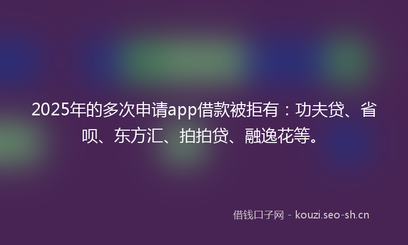 2025年的多次申请app借款被拒有：功夫贷、省呗、东方汇、拍拍贷、融逸花等。
