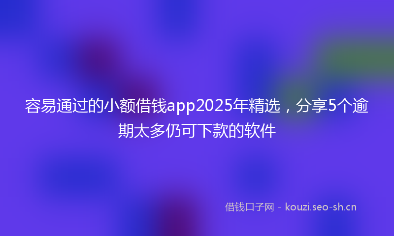 容易通过的小额借钱app2025年精选，分享5个逾期太多仍可下款的软件