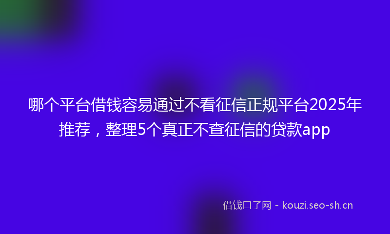 哪个平台借钱容易通过不看征信正规平台2025年推荐，整理5个真正不查征信的贷款app