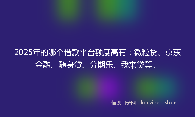 2025年的哪个借款平台额度高有：微粒贷、京东金融、随身贷、分期乐、我来贷等。