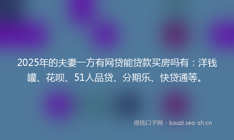 2025年的夫妻一方有网贷能贷款买房吗有：洋钱罐、花呗、51人品贷、分期乐、快贷通等。