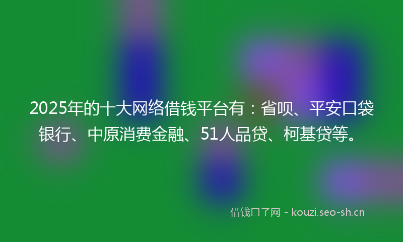 2025年的十大网络借钱平台有：省呗、平安口袋银行、中原消费金融、51人品贷、柯基贷等。