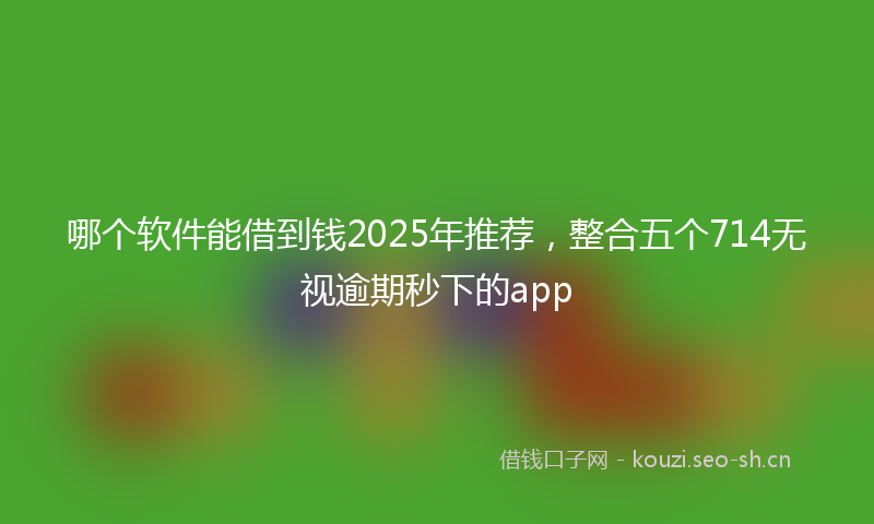 哪个软件能借到钱2025年推荐，整合五个714无视逾期秒下的app