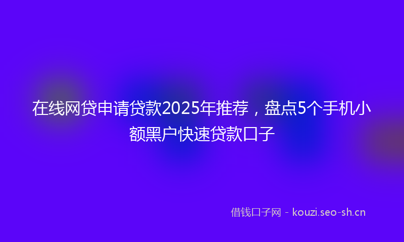 在线网贷申请贷款2025年推荐，盘点5个手机小额黑户快速贷款口子