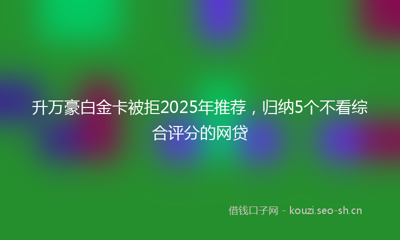 升万豪白金卡被拒2025年推荐，归纳5个不看综合评分的网贷