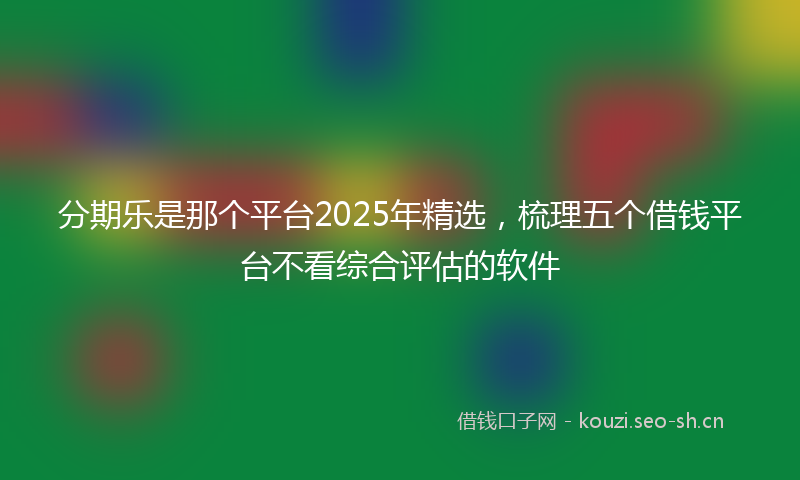 分期乐是那个平台2025年精选，梳理五个借钱平台不看综合评估的软件