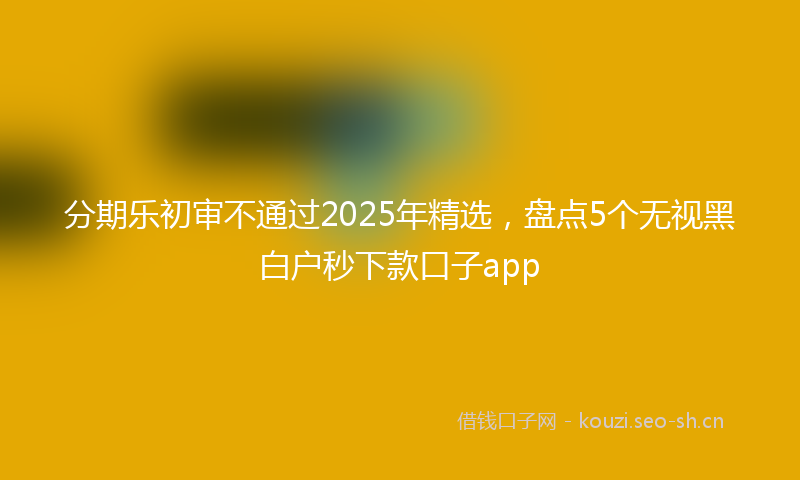 分期乐初审不通过2025年精选，盘点5个无视黑白户秒下款口子app