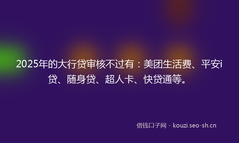 2025年的大行贷审核不过有：美团生活费、平安i贷、随身贷、超人卡、快贷通等。