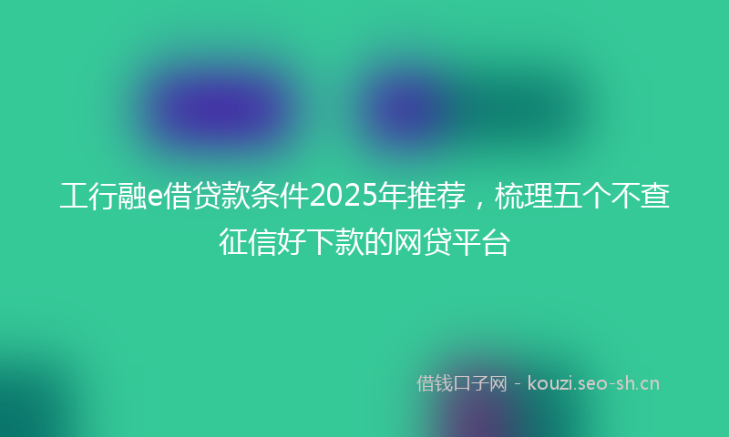工行融e借贷款条件2025年推荐，梳理五个不查征信好下款的网贷平台