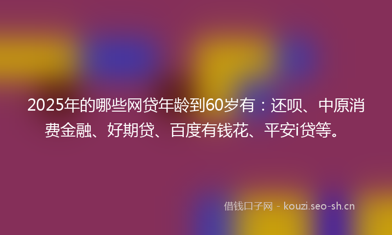 2025年的哪些网贷年龄到60岁有:还呗、中原消费金融、好期贷、百度有钱花、平安i贷等。