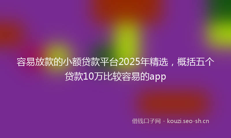 容易放款的小额贷款平台2025年精选，概括五个贷款10万比较容易的app