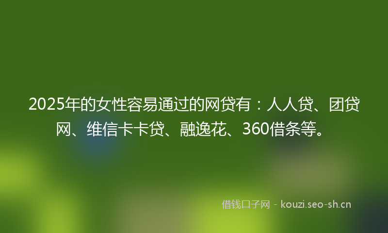 2025年的女性容易通过的网贷有：人人贷、团贷网、维信卡卡贷、融逸花、360借条等。