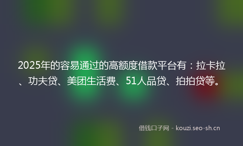 2025年的容易通过的高额度借款平台有：拉卡拉、功夫贷、美团生活费、51人品贷、拍拍贷等。