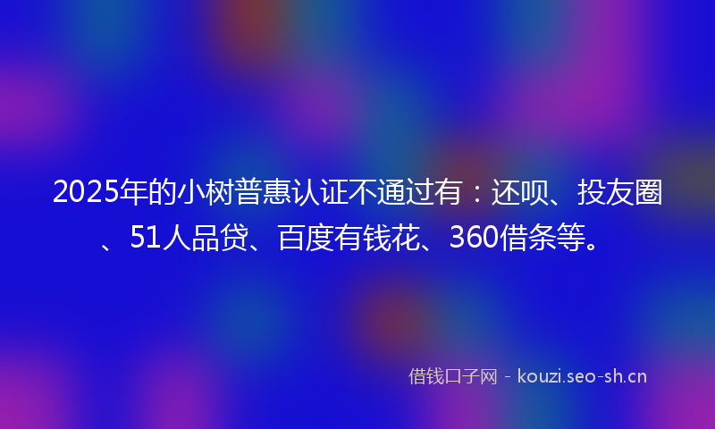 2025年的小树普惠认证不通过有：还呗、投友圈、51人品贷、百度有钱花、360借条等。