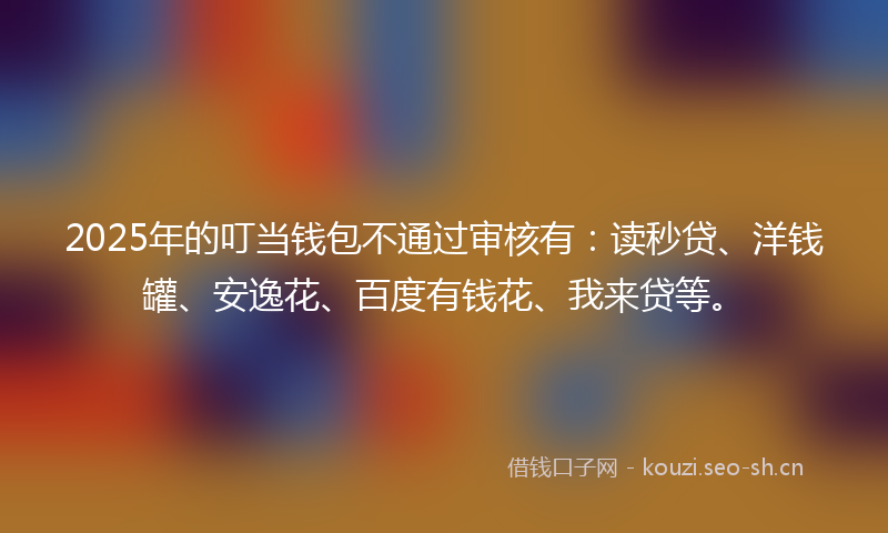2025年的叮当钱包不通过审核有：读秒贷、洋钱罐、安逸花、百度有钱花、我来贷等。
