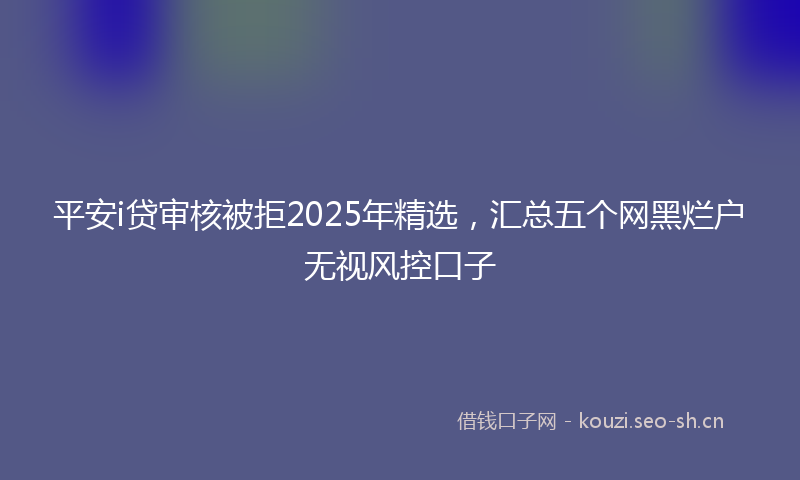 平安i贷审核被拒2025年精选，汇总五个网黑烂户无视风控口子